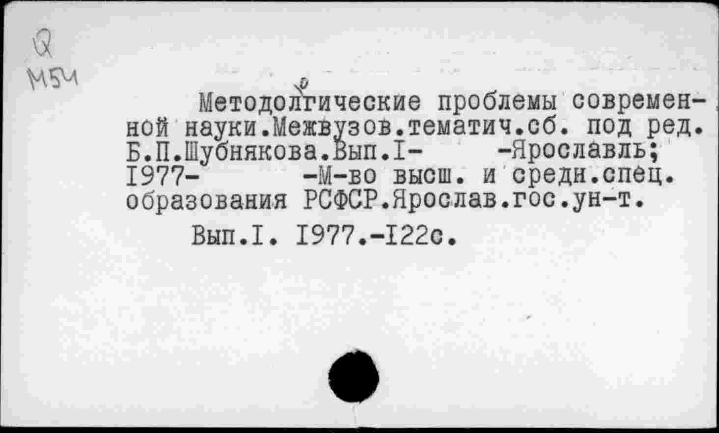 ﻿а
Щл	л
Методологические проблемы современной науки.Межвузов.тематич.сб. под ред. Б.П.Шубникова.Вып.1-	-Ярославль;
1977- -М-во высш, и средн.спец, образования РСФСР.Яроелав.гос.ун-т.
Вып.1. 1977.-122с.